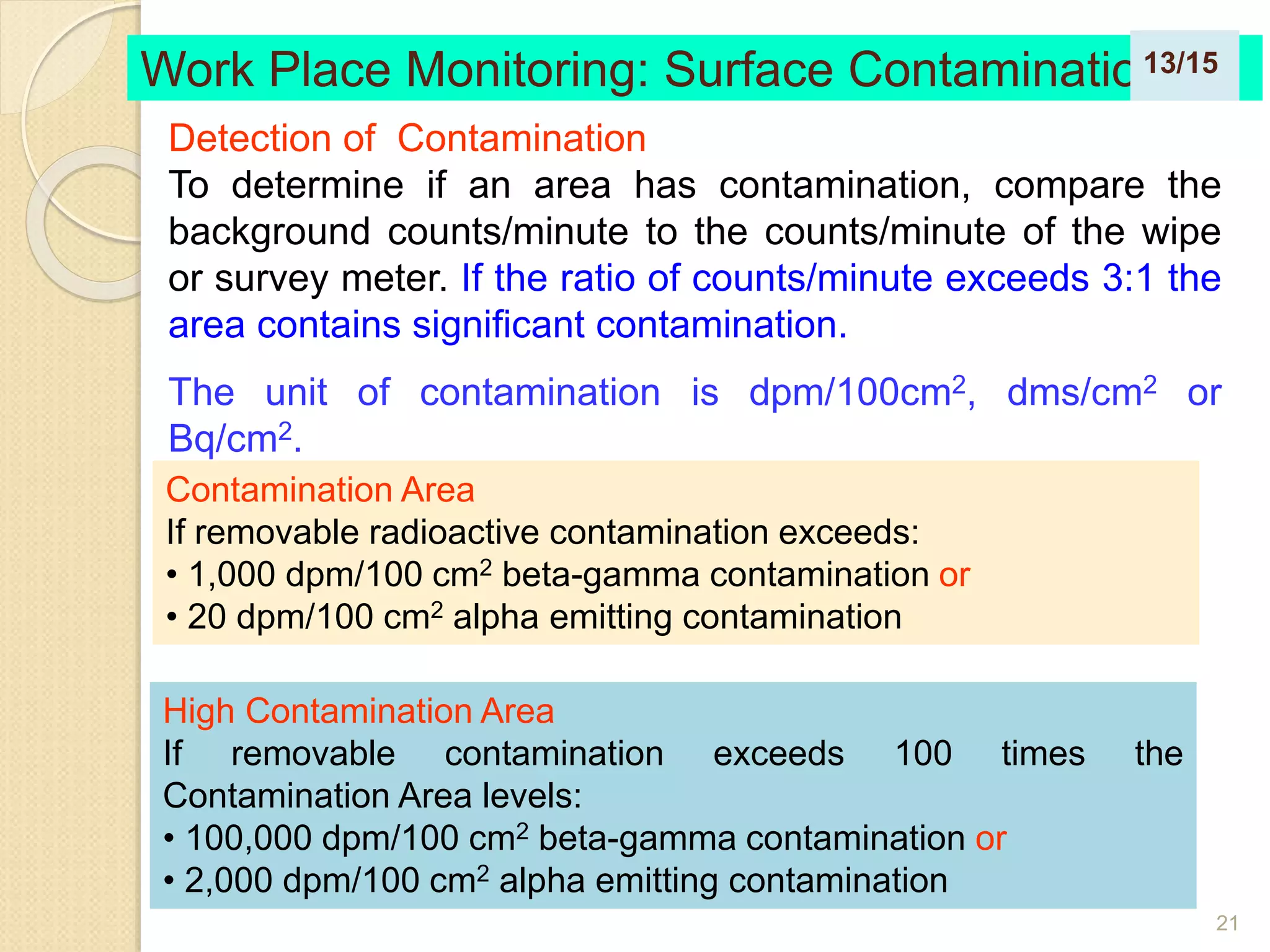 21
Work Place Monitoring: Surface Contamination
Contamination Area
If removable radioactive contamination exceeds:
• 1,000 dpm/100 cm2 beta-gamma contamination or
• 20 dpm/100 cm2 alpha emitting contamination
High Contamination Area
If removable contamination exceeds 100 times the
Contamination Area levels:
• 100,000 dpm/100 cm2 beta-gamma contamination or
• 2,000 dpm/100 cm2 alpha emitting contamination
Detection of Contamination
To determine if an area has contamination, compare the
background counts/minute to the counts/minute of the wipe
or survey meter. If the ratio of counts/minute exceeds 3:1 the
area contains significant contamination.
The unit of contamination is dpm/100cm2, dms/cm2 or
Bq/cm2.
13/15
 