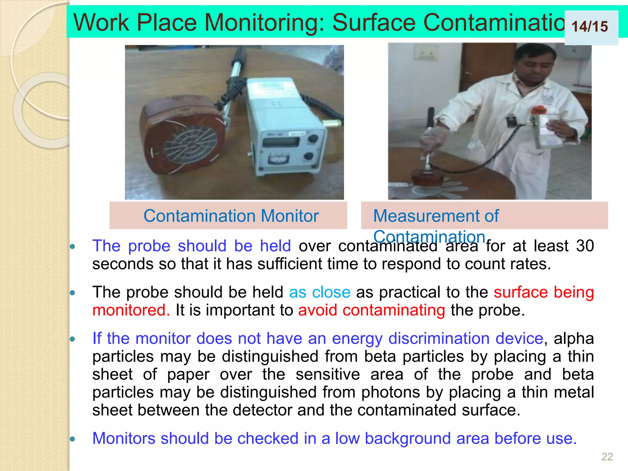 22
 The probe should be held over contaminated area for at least 30
seconds so that it has sufficient time to respond to count rates.
 The probe should be held as close as practical to the surface being
monitored. It is important to avoid contaminating the probe.
 If the monitor does not have an energy discrimination device, alpha
particles may be distinguished from beta particles by placing a thin
sheet of paper over the sensitive area of the probe and beta
particles may be distinguished from photons by placing a thin metal
sheet between the detector and the contaminated surface.
 Monitors should be checked in a low background area before use.
Work Place Monitoring: Surface Contamination
Measurement of
Contamination
Contamination Monitor
14/15
 