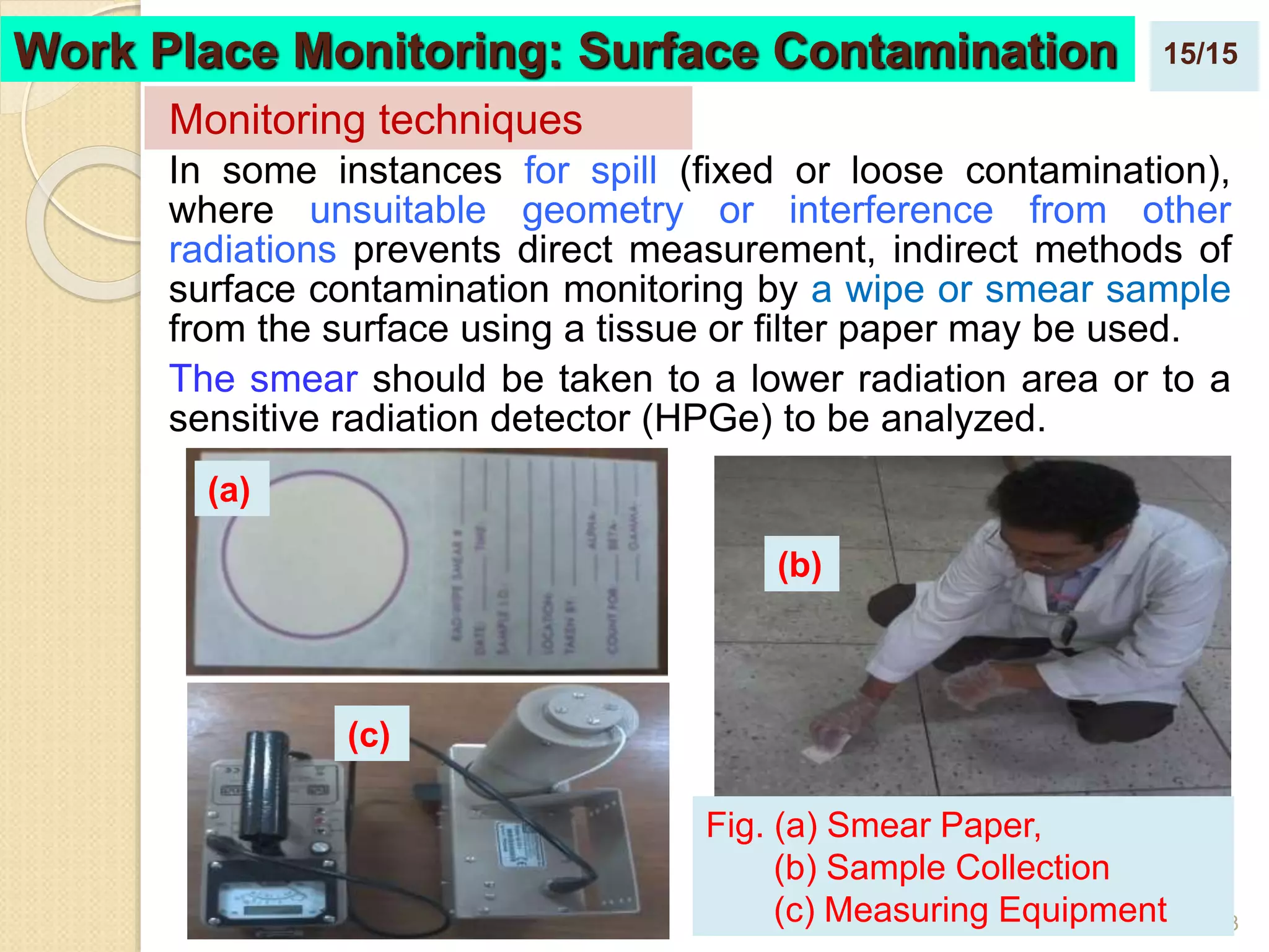 23
In some instances for spill (fixed or loose contamination),
where unsuitable geometry or interference from other
radiations prevents direct measurement, indirect methods of
surface contamination monitoring by a wipe or smear sample
from the surface using a tissue or filter paper may be used.
The smear should be taken to a lower radiation area or to a
sensitive radiation detector (HPGe) to be analyzed.
Monitoring techniques
Work Place Monitoring: Surface Contamination
Fig. (a) Smear Paper,
(b) Sample Collection
(c) Measuring Equipment
(a)
(b)
(c)
15/15
 