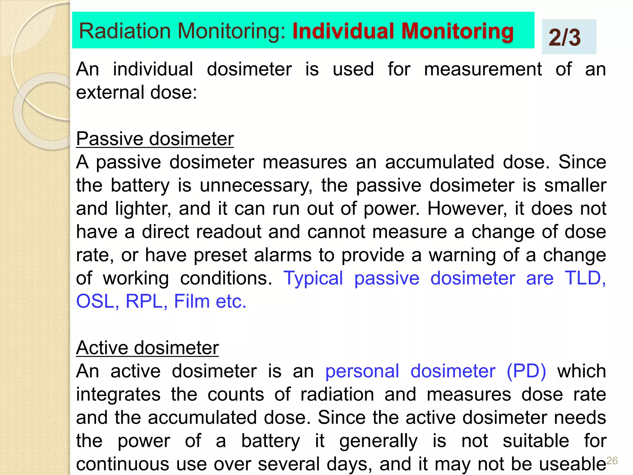 26
An individual dosimeter is used for measurement of an
external dose:
Passive dosimeter
A passive dosimeter measures an accumulated dose. Since
the battery is unnecessary, the passive dosimeter is smaller
and lighter, and it can run out of power. However, it does not
have a direct readout and cannot measure a change of dose
rate, or have preset alarms to provide a warning of a change
of working conditions. Typical passive dosimeter are TLD,
OSL, RPL, Film etc.
Active dosimeter
An active dosimeter is an personal dosimeter (PD) which
integrates the counts of radiation and measures dose rate
and the accumulated dose. Since the active dosimeter needs
the power of a battery it generally is not suitable for
continuous use over several days, and it may not be useable
Radiation Monitoring: Individual Monitoring 2/3
 