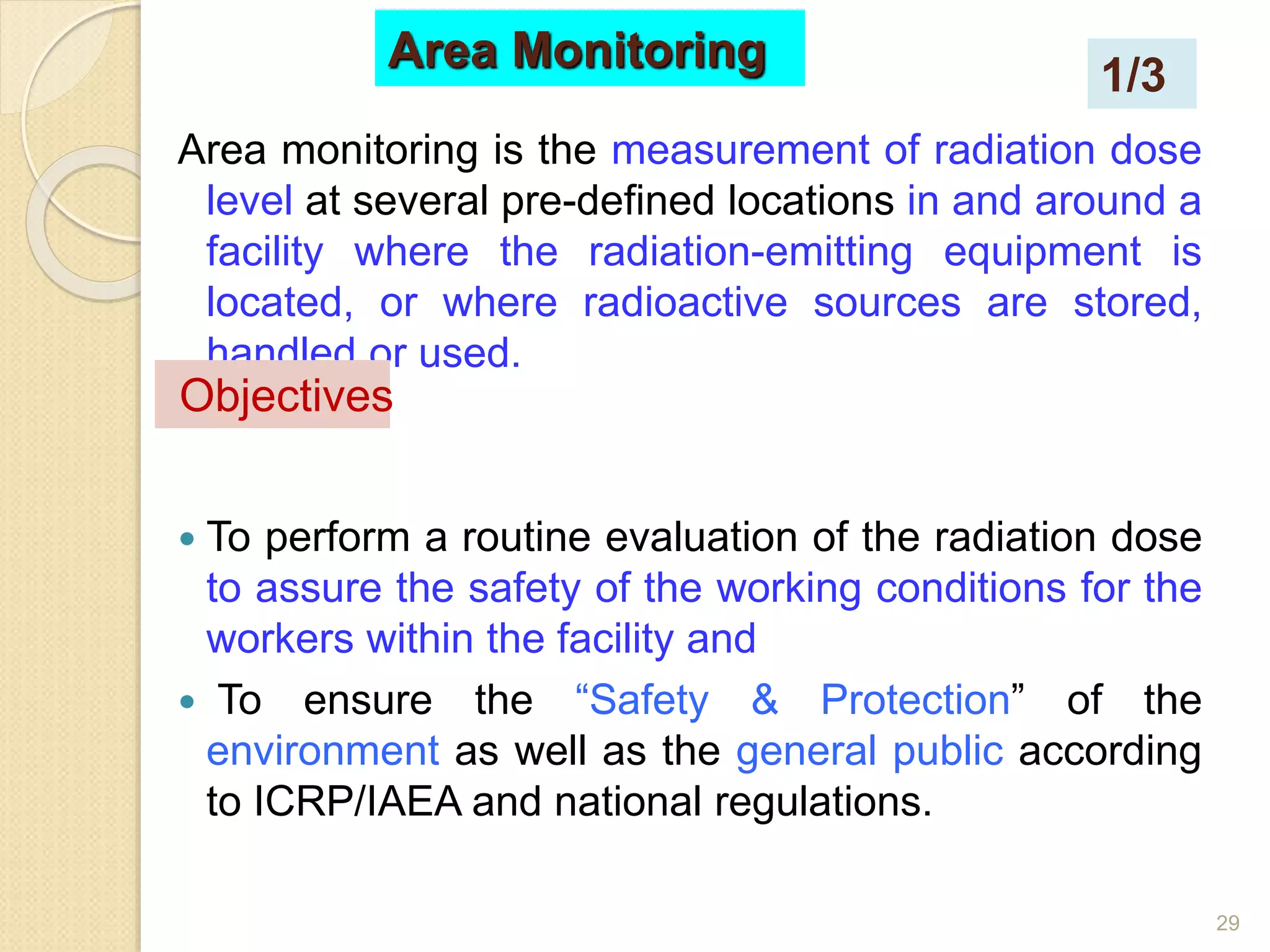 29
Area monitoring is the measurement of radiation dose
level at several pre-defined locations in and around a
facility where the radiation-emitting equipment is
located, or where radioactive sources are stored,
handled or used.
 To perform a routine evaluation of the radiation dose
to assure the safety of the working conditions for the
workers within the facility and
 To ensure the “Safety & Protection” of the
environment as well as the general public according
to ICRP/IAEA and national regulations.
Objectives
Area Monitoring
1/3
 