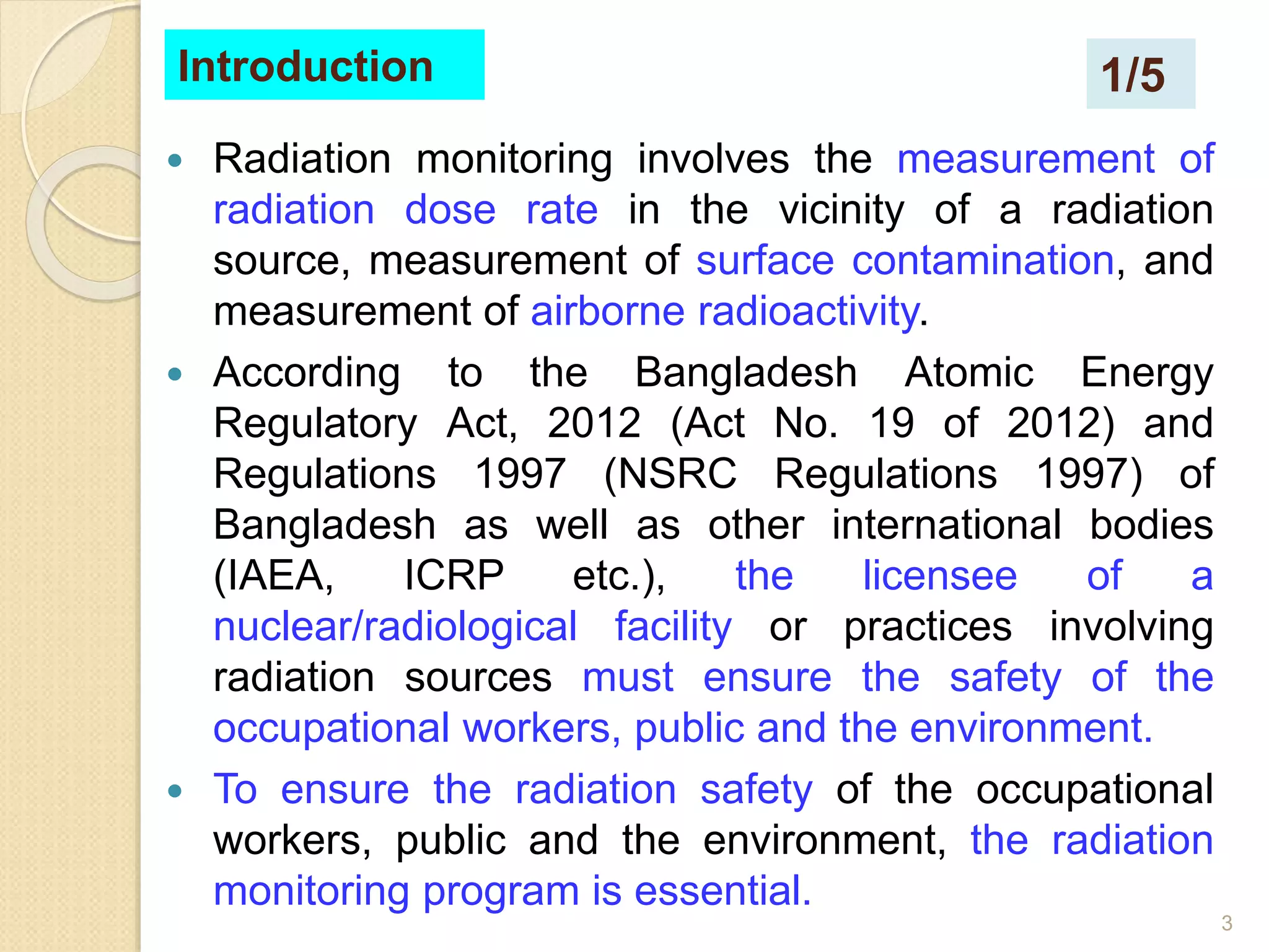 3
Introduction
 Radiation monitoring involves the measurement of
radiation dose rate in the vicinity of a radiation
source, measurement of surface contamination, and
measurement of airborne radioactivity.
 According to the Bangladesh Atomic Energy
Regulatory Act, 2012 (Act No. 19 of 2012) and
Regulations 1997 (NSRC Regulations 1997) of
Bangladesh as well as other international bodies
(IAEA, ICRP etc.), the licensee of a
nuclear/radiological facility or practices involving
radiation sources must ensure the safety of the
occupational workers, public and the environment.
 To ensure the radiation safety of the occupational
workers, public and the environment, the radiation
monitoring program is essential.
1/5
 