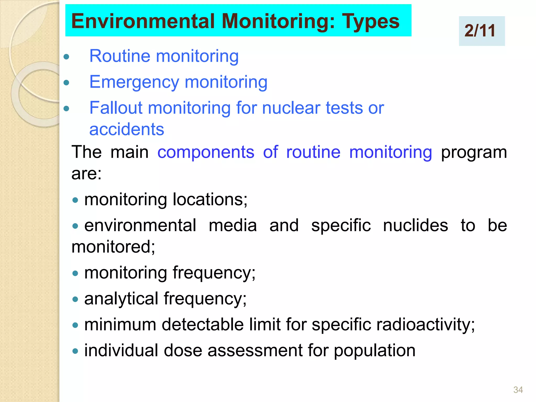 34
 Routine monitoring
 Emergency monitoring
 Fallout monitoring for nuclear tests or
accidents
Environmental Monitoring: Types
The main components of routine monitoring program
are:
 monitoring locations;
 environmental media and specific nuclides to be
monitored;
 monitoring frequency;
 analytical frequency;
 minimum detectable limit for specific radioactivity;
 individual dose assessment for population
2/11
 