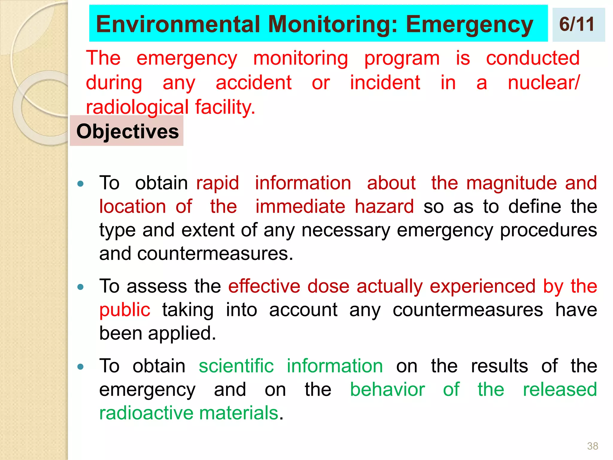 38
 To obtain rapid information about the magnitude and
location of the immediate hazard so as to define the
type and extent of any necessary emergency procedures
and countermeasures.
 To assess the effective dose actually experienced by the
public taking into account any countermeasures have
been applied.
 To obtain scientific information on the results of the
emergency and on the behavior of the released
radioactive materials.
Objectives
Environmental Monitoring: Emergency
The emergency monitoring program is conducted
during any accident or incident in a nuclear/
radiological facility.
6/11
 