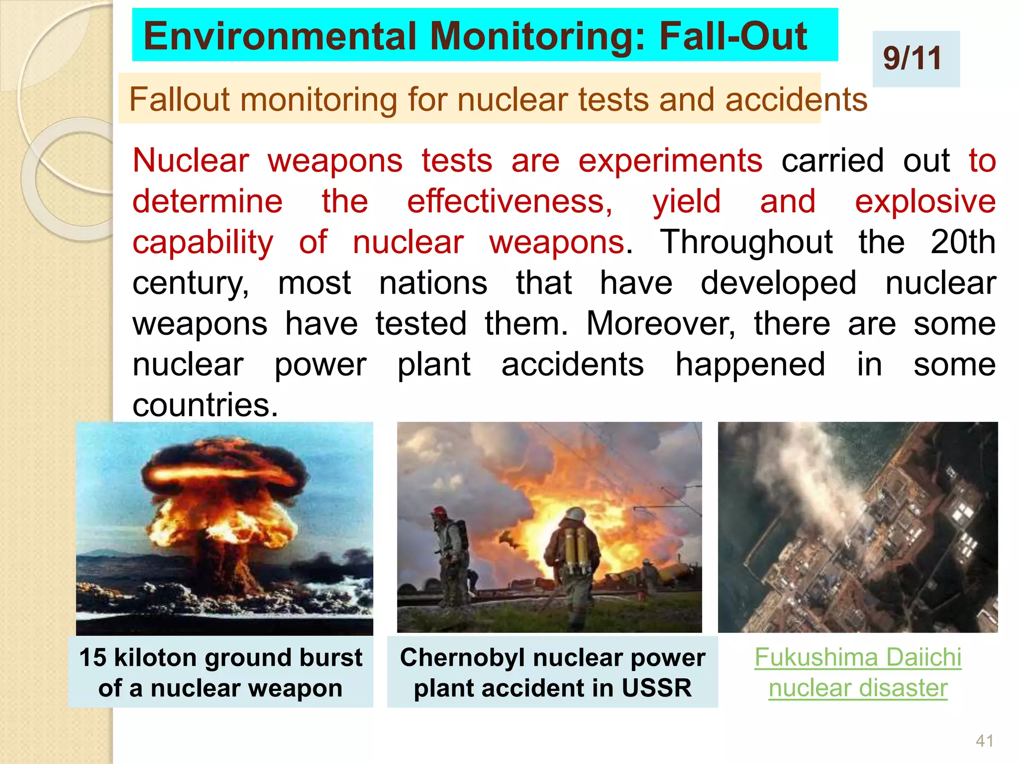 41
Nuclear weapons tests are experiments carried out to
determine the effectiveness, yield and explosive
capability of nuclear weapons. Throughout the 20th
century, most nations that have developed nuclear
weapons have tested them. Moreover, there are some
nuclear power plant accidents happened in some
countries.
Fallout monitoring for nuclear tests and accidents
Environmental Monitoring: Fall-Out
15 kiloton ground burst
of a nuclear weapon
Chernobyl nuclear power
plant accident in USSR
Fukushima Daiichi
nuclear disaster
9/11
 