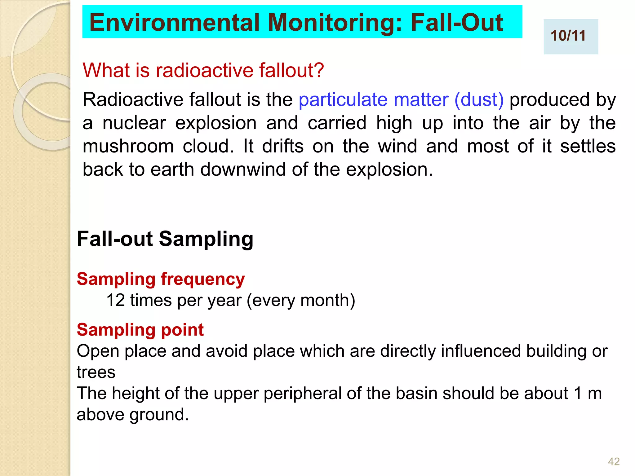 42
What is radioactive fallout?
Radioactive fallout is the particulate matter (dust) produced by
a nuclear explosion and carried high up into the air by the
mushroom cloud. It drifts on the wind and most of it settles
back to earth downwind of the explosion.
Environmental Monitoring: Fall-Out
Fall-out Sampling
Sampling frequency
12 times per year (every month)
Sampling point
Open place and avoid place which are directly influenced building or
trees
The height of the upper peripheral of the basin should be about 1 m
above ground.
10/11
 