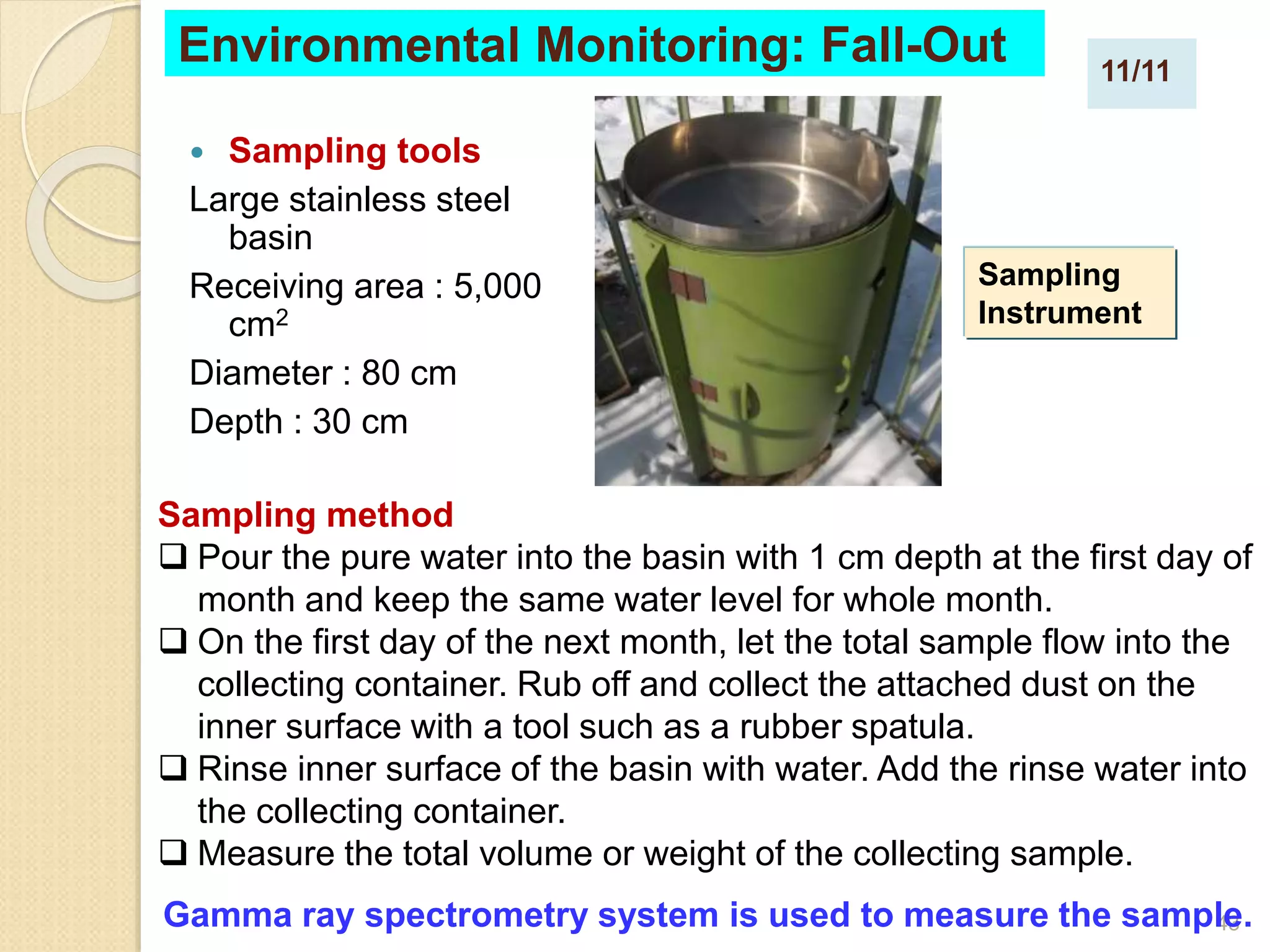 43
 Sampling tools
Large stainless steel
basin
Receiving area : 5,000
cm2
Diameter : 80 cm
Depth : 30 cm
Environmental Monitoring: Fall-Out
Sampling method
 Pour the pure water into the basin with 1 cm depth at the first day of
month and keep the same water level for whole month.
 On the first day of the next month, let the total sample flow into the
collecting container. Rub off and collect the attached dust on the
inner surface with a tool such as a rubber spatula.
 Rinse inner surface of the basin with water. Add the rinse water into
the collecting container.
 Measure the total volume or weight of the collecting sample.
Gamma ray spectrometry system is used to measure the sample.
Sampling
Instrument
11/11
 