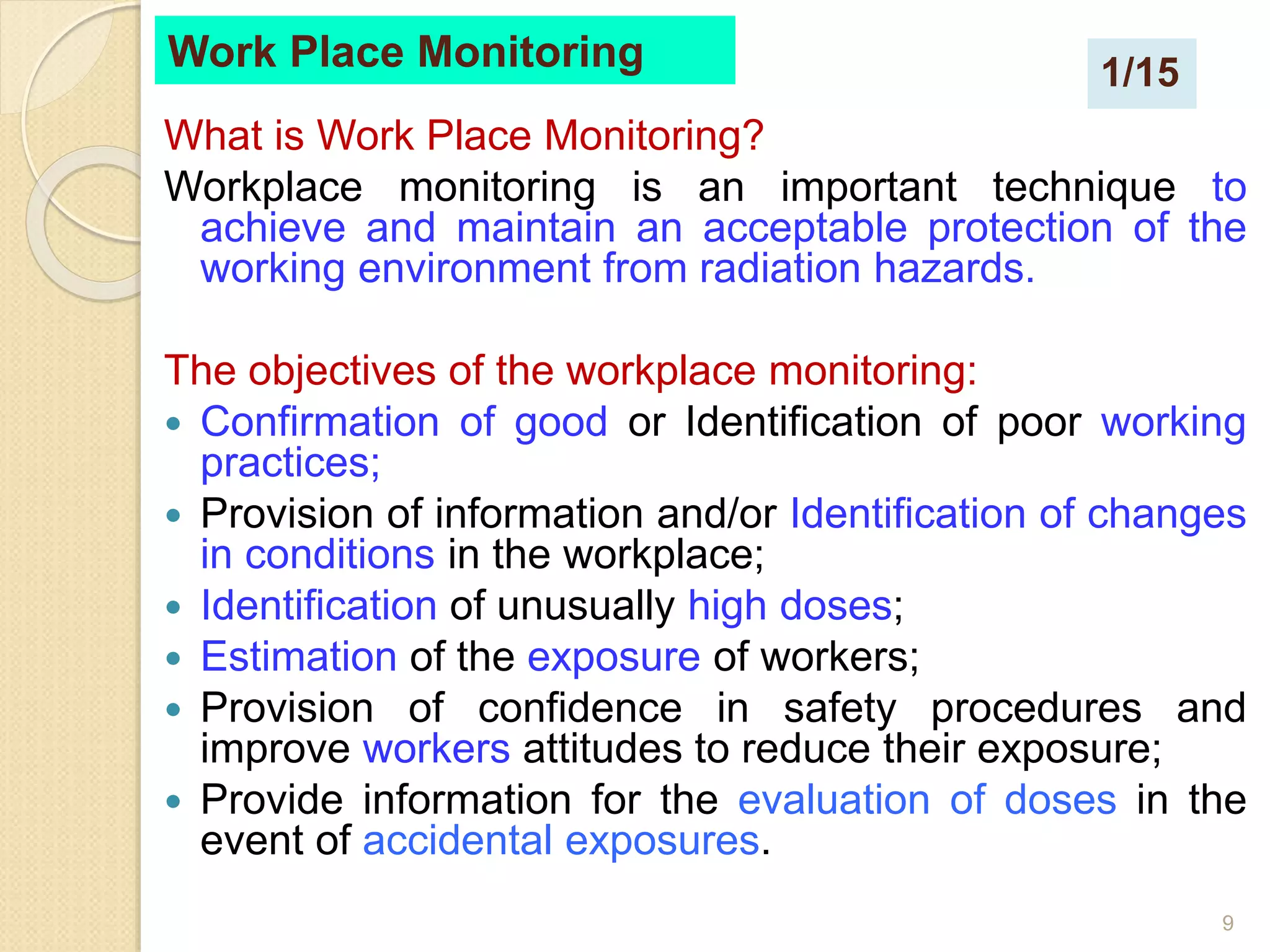 9
Work Place Monitoring
What is Work Place Monitoring?
Workplace monitoring is an important technique to
achieve and maintain an acceptable protection of the
working environment from radiation hazards.
The objectives of the workplace monitoring:
 Confirmation of good or Identification of poor working
practices;
 Provision of information and/or Identification of changes
in conditions in the workplace;
 Identification of unusually high doses;
 Estimation of the exposure of workers;
 Provision of confidence in safety procedures and
improve workers attitudes to reduce their exposure;
 Provide information for the evaluation of doses in the
event of accidental exposures.
1/15
 