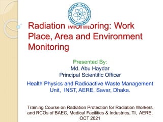 Radiation Monitoring: Work
Place, Area and Environment
Monitoring
Training Course on Radiation Protection for Radiation Workers
and RCOs of BAEC, Medical Facilities & Industries, TI, AERE,
OCT 2021
Presented By:
Md. Abu Haydar
Principal Scientific Officer
Health Physics and Radioactive Waste Management
Unit, INST, AERE, Savar, Dhaka.
 
