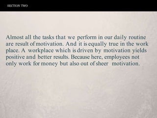 Almost all the tasks that we perform in our daily routine
are result of motivation. And it is equally true in the work
place. A workplace which is driven by motivation yields
positive and better results. Because here, employees not
only work for money but also out of sheer motivation.
SECTION TWO
 