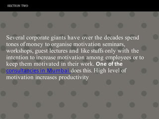 Several corporate giants have over the decades spend
tones of money to organise motivation seminars,
workshops, guest lectures and like stuffs only with the
intention to increase motivation among employees or to
keep them motivated in their work. One of the
consultancies in Mumbai does this. High level of
motivation increases productivity
SECTION TWO
 