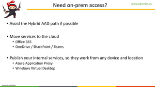 www.wpninjas.eu
Sensitivity: INTERNAL
Need on-prem access?
• Avoid the Hybrid AAD path if possible
• Move services to the cloud
• Office 365
• OneDrive / SharePoint / Teams
• Publish your internal services, so they work from any device and location
• Azure Application Proxy
• Windows Virtual Desktop
 