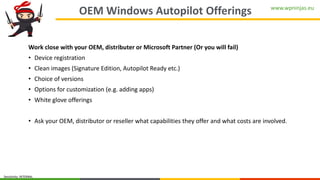 www.wpninjas.eu
Sensitivity: INTERNAL
OEM Windows Autopilot Offerings
Work close with your OEM, distributer or Microsoft Partner (Or you will fail)
• Device registration
• Clean images (Signature Edition, Autopilot Ready etc.)
• Choice of versions
• Options for customization (e.g. adding apps)
• White glove offerings
• Ask your OEM, distributor or reseller what capabilities they offer and what costs are involved.
 