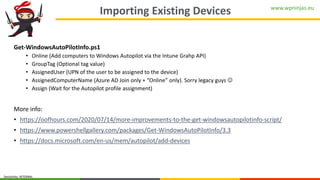 www.wpninjas.eu
Sensitivity: INTERNAL
Importing Existing Devices
Get-WindowsAutoPilotInfo.ps1
• Online (Add computers to Windows Autopilot via the Intune Grahp API)
• GroupTag (Optional tag value)
• AssignedUser (UPN of the user to be assigned to the device)
• AssignedComputerName (Azure AD Join only + “Online” only). Sorry legacy guys ☺
• Assign (Wait for the Autopilot profile assignment)
More info:
• https://oofhours.com/2020/07/14/more-improvements-to-the-get-windowsautopilotinfo-script/
• https://www.powershellgallery.com/packages/Get-WindowsAutoPilotInfo/3.3
• https://docs.microsoft.com/en-us/mem/autopilot/add-devices
 