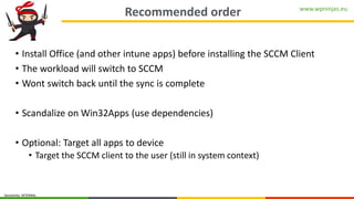 www.wpninjas.eu
Sensitivity: INTERNAL
Recommended order
• Install Office (and other intune apps) before installing the SCCM Client
• The workload will switch to SCCM
• Wont switch back until the sync is complete
• Scandalize on Win32Apps (use dependencies)
• Optional: Target all apps to device
• Target the SCCM client to the user (still in system context)
 