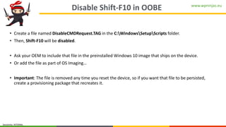 www.wpninjas.eu
Sensitivity: INTERNAL
Disable Shift-F10 in OOBE
• Create a file named DisableCMDRequest.TAG in the C:WindowsSetupScripts folder.
• Then, Shift-F10 will be disabled.
• Ask your OEM to include that file in the preinstalled Windows 10 image that ships on the device.
• Or add the file as part of OS Imaging…
• Important: The file is removed any time you reset the device, so if you want that file to be persisted,
create a provisioning package that recreates it.
 