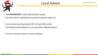www.wpninjas.eu
Sensitivity: INTERNAL
Local Admin
• Add INTERACTICE to local administrators group
• Can be usefull in shared device scenarios (schools, labs etc.)
• Can be done by using Custom CSP or PowerShell script!
• But Proactive Remediations is so much better (Reporting etc.)
• Can be a security concern in some scenarios
 