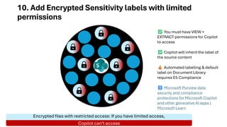10. Add Encrypted Sensitivity labels with limited
permissions
Encrypted files with restricted access: If you have limited access,
Copilot can’t access
You must have VIEW +
EXTRACT permissions for Copilot
to access
Copilot will inherit the label of
the source content
Automated labelling & default
label on Document Library
requires E5 Compliance
Microsoft Purview data
security and compliance
protections for Microsoft Copilot
and other generative AI apps |
Microsoft Learn
 