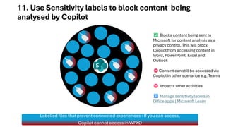 11. Use Sensitivity labels to block content being
analysed by Copilot
Labelled files that prevent connected experiences : If you can access,
Copilot cannot access in WPXO
Blocks content being sent to
Microsoft for content analysis as a
privacy control. This will block
Copilot from accessing content in
Word, PowerPoint, Excel and
Outlook
Content can still be accessed via
Copilot in other scenarios e.g. Teams
Impacts other activities
Manage sensitivity labels in
Office apps | Microsoft Learn
 
