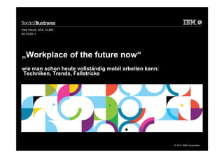 Uwe Hauck, M.A. CL&KI
20.10.2011




„Workplace of the future now“
wie man schon heute vollständig mobil arbeiten kann:
Techniken, Trends, Fallstricke




                                                       © 2011 IBM Corporation
 