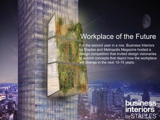 Workplace of the Future
For the second year in a row, Business Interiors
by Staples and Metropolis Magazine hosted a
design competition that invited design visionaries
to submit concepts that depict how the workplace
will change in the next 10-15 years.
 