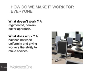 HOW DO WE MAKE IT WORK FOR EVERYONE What doesn’t work ?  A regimented, cookie-cutter approach. What does work  ? A balance between uniformity and giving workers the ability to make choices.  