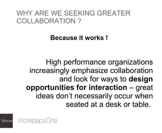 WHY ARE WE SEEKING GREATER COLLABORATION ? High performance organizations increasingly emphasize collaboration and look for ways to  design opportunities for interaction  – great ideas don’t necessarily occur when seated at a desk or table.   Because it works ! 