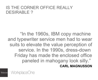 IS THE CORNER OFFICE REALLY DESIRABLE ? “ In the 1960s, IBM copy machine  and typewriter service men had to wear suits to elevate the value perception of service. In the 1990s, dress-down  Friday has made the enclosed office paneled in mahogany look silly.”  CARL MAGNUSSON 