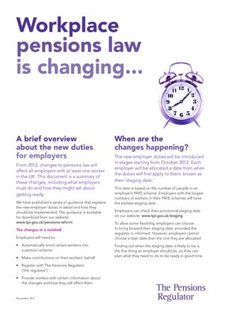 Workplace
pensions law
is changing...


A brief overview                                       When are the
about the new duties                                   changes happening?
for employers                                          The new employer duties will be introduced
                                                       in stages starting from October 2012. Each
From 2012, changes to pensions law will
                                                       employer will be allocated a date from when
affect all employers with at least one worker
                                                       the duties will first apply to them, known as
in the UK. This document is a summary of
these changes, including what employers                their ‘staging date.’
must do and how they might set about                   This date is based on the number of people in an
getting ready.                                         employer’s PAYE scheme. Employers with the largest
                                                       numbers of workers in their PAYE schemes will have
We have published a series of guidance that explains   the earliest staging date.
the new employer duties in detail and how they
should be implemented. The guidance is available       Employers can check their provisional staging date
for download from our website:                         on our website: www.tpr.gov.uk/staging
www.tpr.gov.uk/pensions-reform                         To allow some flexibility, employers can choose
The changes in a nutshell                              to bring forward their staging date, provided the
                                                       regulator is informed. However, employers cannot
Employers will need to:                                choose a later date than the one they are allocated.
• Automatically enrol certain workers into             Finding out when the staging date is likely to be is
  a pension scheme                                     the first thing an employer should do, so they can
                                                       plan what they need to do to be ready in good time.
• Make contributions on their workers’ behalf

• Register with The Pensions Regulator
  (‘the regulator’)
• Provide workers with certain information about
  the changes and how they will affect them.


November 2011
 