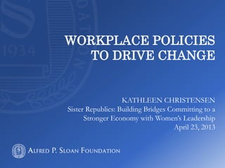 WORKPLACE POLICIES
TO DRIVE CHANGE
KATHLEEN CHRISTENSEN
Sister Republics: Building Bridges Committing to a
Stronger Economy with Women’s Leadership
April 23, 2013
 