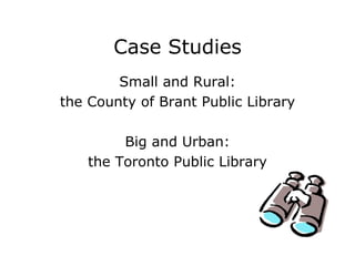 Case Studies Small and Rural: the County of Brant Public Library Big and Urban: the Toronto Public Library 