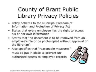 County of Brant Public Library Privacy Policies Policy adheres to the Municipal Freedom of Information and Protection of Privacy Act States that every employee has the right to access his or her own information States that “no document is to be removed from an employee’s file or be photocopied without approval of the librarian” Also specifies that “reasonable measures”  must be put in place to prevent un- authorized access to employee records County of Brant Public Library Personnel Policy. Rev. September 20, 2005. 