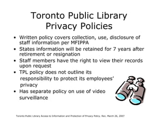 Toronto Public Library Privacy Policies Written policy covers collection, use, disclosure of staff information per MFIPPA States information will be retained for 7 years after retirement or resignation  Staff members have the right to view their records upon request TPL policy does not outline its  responsibility to protect its employees’  privacy Has separate policy on use of video  surveillance Toronto Public Library Access to Information and Protection of Privacy Policy. Rev. March 26, 2007 