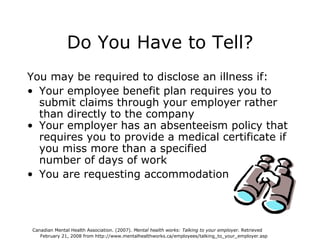 Do You Have to Tell? You may be required to disclose an illness if: Your employee benefit plan requires you to submit claims through your employer rather than directly to the company Your employer has an absenteeism policy that requires you to provide a medical certificate if you miss more than a specified  number of days of work You are requesting accommodation Canadian Mental Health Association. (2007).  Mental health works: Talking to your employer.  Retrieved  February 21, 2008 from http://www.mentalhealthworks.ca/employees/talking_to_your_employer.asp 