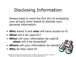 Disclosing Information Always keep in mind the five W’s of protecting your privacy when asked to disclose your personal information:  Who  wants it and  who  will have access to it?  What  will it be used for?  When  will your information be used &   when  will it be discarded? Where  will your information be stored? Why  do they want it?  Information & Privacy Commissioner/Ontario. (2006).  Protecting your privacy.  Retrieved  February 22, 2008, from  http://www.ipc.on.ca/index.asp?navid=14.   