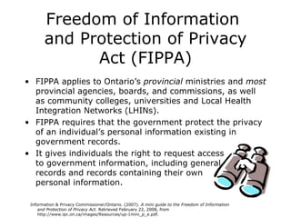 Freedom of Information  and Protection of Privacy Act (FIPPA) FIPPA applies to Ontario’s  provincial  ministries and  most  provincial agencies, boards, and commissions, as well as community colleges, universities and Local Health Integration Networks (LHINs). FIPPA requires   that the government   protect the privacy of an individual’s personal information existing in government records.  It gives individuals the right to request access  to government information, including general  records and records containing their own  personal information. Information & Privacy Commissioner/Ontario. (2007).  A mini guide to the Freedom of Information  and Protection of Privacy Act.  Retrieved February 22, 2008, from  http://www.ipc.on.ca/images/Resources/up-1mini_p_e.pdf.   