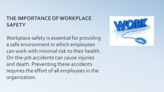 THE IMPORTANCE OFWORKPLACE
SAFETY
Workplace safety is essential for providing
a safe environment in which employees
can work with minimal risk to their health.
On-the-job accidents can cause injuries
and death. Preventing these accidents
requires the effort of all employees in the
organization.
 