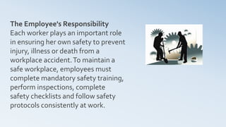 The Employee's Responsibility
Each worker plays an important role
in ensuring her own safety to prevent
injury, illness or death from a
workplace accident.To maintain a
safe workplace, employees must
complete mandatory safety training,
perform inspections, complete
safety checklists and follow safety
protocols consistently at work.
 