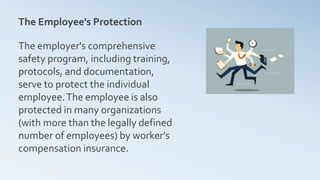 The Employee's Protection
The employer's comprehensive
safety program, including training,
protocols, and documentation,
serve to protect the individual
employee.The employee is also
protected in many organizations
(with more than the legally defined
number of employees) by worker's
compensation insurance.
 