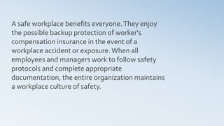 A safe workplace benefits everyone.They enjoy
the possible backup protection of worker's
compensation insurance in the event of a
workplace accident or exposure.When all
employees and managers work to follow safety
protocols and complete appropriate
documentation, the entire organization maintains
a workplace culture of safety.
 
