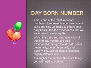 This is one of the most important
numbers. It represents your talents and
skills and how we relate to others on a
daily basis. It is the experiences that we
encounter in everyday life.
Whilst the traits and characteristics of
the birth day number are also
experienced through the life path, inner
personality, outer personality and
destiny, they will be experienced in a
slightly different way.
The higher the number, the more things
you will need to work on.
 