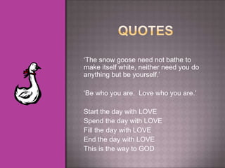 „The snow goose need not bathe to
make itself white, neither need you do
anything but be yourself.‟

„Be who you are. Love who you are.‟

Start the day with LOVE
Spend the day with LOVE
Fill the day with LOVE
End the day with LOVE
This is the way to GOD
 