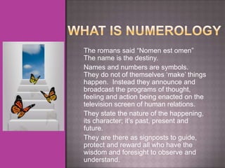 The romans said “Nomen est omen”
The name is the destiny.
Names and numbers are symbols.
They do not of themselves „make‟ things
happen. Instead they announce and
broadcast the programs of thought,
feeling and action being enacted on the
television screen of human relations.
They state the nature of the happening,
its character; it‟s past, present and
future.
They are there as signposts to guide,
protect and reward all who have the
wisdom and foresight to observe and
understand.
 