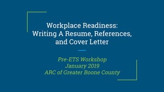 Workplace Readiness:
Writing A Resume, References,
and Cover Letter
Pre-ETS Workshop
January 2019
ARC of Greater Boone County
 