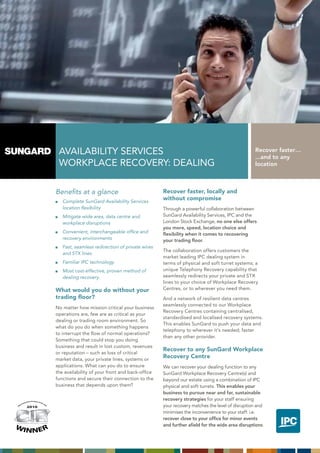AVAILABILITy SERVICES                                                                       Recover faster…
                                                                                                                                                     ...and to any
                                                         WORKPLACE RECOVERy: DEALING                                                                 location



                                                        Benefits at a glance                             Recover faster, locally and
                                                           Complete SunGard Availability Services
                                                                                                         without compromise
                                                           location flexibility                          Through a powerful collaboration between
                                                           Mitigate wide area, data centre and           SunGard Availability Services, IPC and the
                                                           workplace disruptions                         London Stock Exchange, no one else offers
                                                                                                         you more, speed, location choice and
                                                           Convenient, interchangeable office and        flexibility when it comes to recovering
                                                           recovery environments                         your trading floor.
                                                           Fast, seamless redirection of private wires
                                                                                                         The collaboration offers customers the
                                                           and STX lines
                                                                                                         market leading IPC dealing system in
                                                           Familiar IPC technology                       terms of physical and soft turret systems; a
                                                           Most cost-effective, proven method of         unique Telephony Recovery capability that
                                                           dealing recovery.                             seamlessly redirects your private and STX
                                                                                                         lines to your choice of Workplace Recovery
                                                        What would you do without your                   Centres, or to wherever you need them.
                                                        trading floor?                                   And a network of resilient data centres
                                                                                                         seamlessly connected to our Workplace
                                                        No matter how mission critical your business
                                                                                                         Recovery Centres containing centralised,
                                                        operations are, few are as critical as your
                                                                                                         standardised and localised recovery systems.
                                                        dealing or trading room environment. So
                                                                                                         This enables SunGard to push your data and
                                                        what do you do when something happens
                                                                                                         telephony to wherever it’s needed; faster
                                                        to interrupt the flow of normal operations?
                                                                                                         than any other provider.
                                                        Something that could stop you doing
                                                        business and result in lost custom, revenues
                                                                                                         Recover to any SunGard Workplace
                                                        or reputation – such as loss of critical
                                                        market data, your private lines, systems or
                                                                                                         Recovery Centre
                                                        applications. What can you do to ensure          We can recover your dealing function to any
                                                        the availability of your front and back-office   SunGard Workplace Recovery Centre(s) and
                                                        functions and secure their connection to the     beyond our estate using a combination of IPC
                                                        business that depends upon them?                 physical and soft turrets. This enables your
                                                                                                         business to pursue near and far, sustainable
                       tive Produc t of
                                                                                                         recovery strategies for your staff ensuring
                   ova                  th
              nn

                                                                                                         your recovery matches the level of disruption and
                                             eY
         tI                                    ea
    os                                              r
M
                     2010
                                                                                                         minimises the inconvenience to your staff: i.e.
                                      2010
                                                                                                         recover close to your office for minor events
WI                                                                                                       and further afield for the wide area disruptions.
                    NNER
 