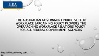 THE AUSTRALIAN GOVERNMENT PUBLIC SECTOR
WORKPLACE BARGAINING POLICY PROVIDES THE
OVERARCHING WORKPLACE RELATIONS POLICY
FOR ALL FEDERAL GOVERNMENT AGENCIES
http://hbaconsulting.com.
au
 