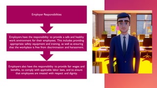 Employers also have the responsibility to provide fair wages and
benefits, to comply with applicable labor laws, and to ensure
that employees are treated with respect and dignity.
Employers have the responsibility to provide a safe and healthy
work environment for their employees. This includes providing
appropriate safety equipment and training, as well as ensuring
that the workplace is free from discrimination and harassment.
Employer Responsibilities
 