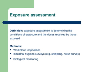 Exposure assessment

Definition: exposure assessment is determining the
conditions of exposure and the doses received by those
exposed
Methods:
 Workplace inspections
 Industrial hygiene surveys (e.g. sampling, noise survey)


Biological monitoring

 