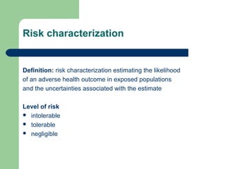 Risk characterization

Definition: risk characterization estimating the likelihood
of an adverse health outcome in exposed populations
and the uncertainties associated with the estimate
Level of risk
 intolerable
 tolerable
 negligible

 