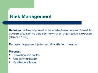 Risk Management
Definition: risk management is the eradication or minimization of the
adverse effects of the pure risks to which an organization is exposed
(Bamber, 1990)
Purpose : to prevent injuries and ill health from hazards
Process:
 Prevention and control
 Risk communication
 Health surveillance

 